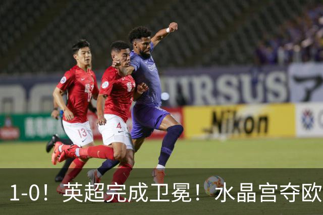 1-0！英超完成卫冕！水晶宫夺欧协联+直通欧联，奖金1.6亿创纪录